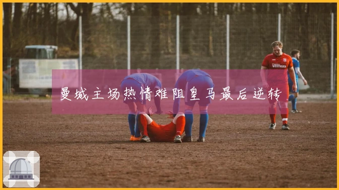 曼城主场热情难阻皇马最后逆转