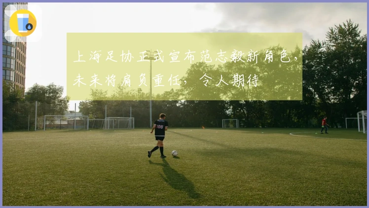 上海足协正式宣布范志毅新角色，未来将肩负重任，令人期待