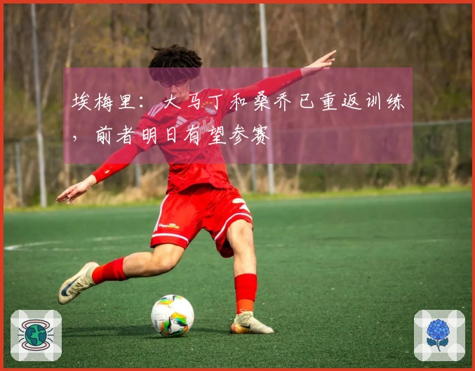 埃梅里：大马丁和桑乔已重返训练，前者明日有望参赛