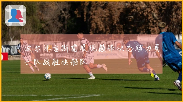 波尔津吉斯需展现巅峰状态助力勇士队战胜快船队