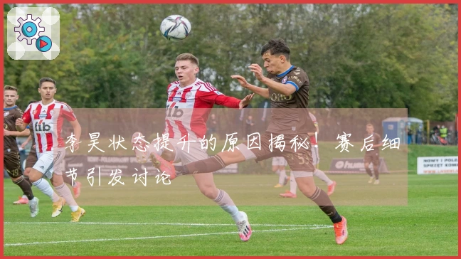 李昊状态提升的原因揭秘！赛后细节引发讨论