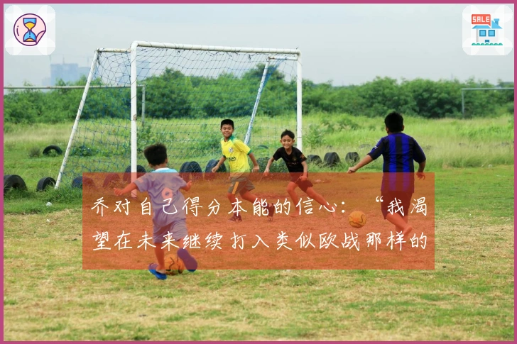 乔对自己得分本能的信心：“我渴望在未来继续打入类似欧战那样的关键进球”