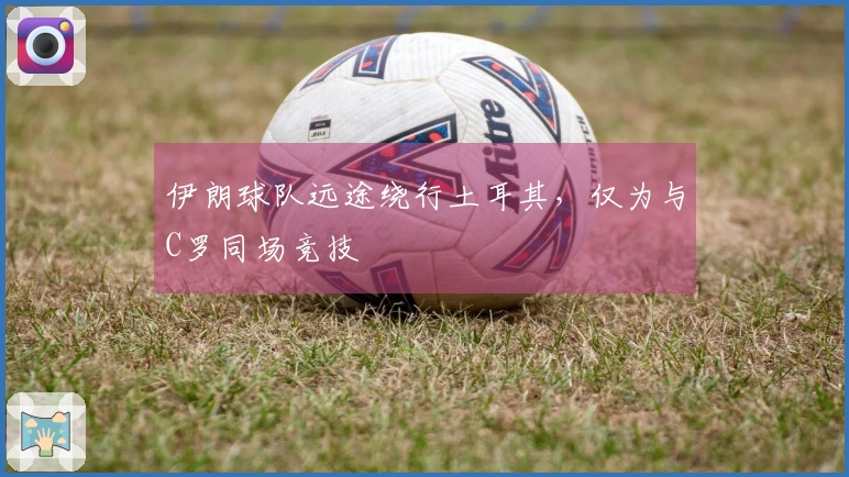 伊朗球队远途绕行土耳其，仅为与C罗同场竞技