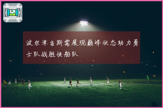 波尔津吉斯需展现巅峰状态助力勇士队战胜快船队